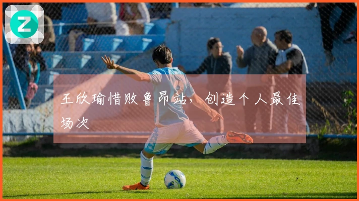 王欣瑜惜败鲁昂站，创造个人最佳场次