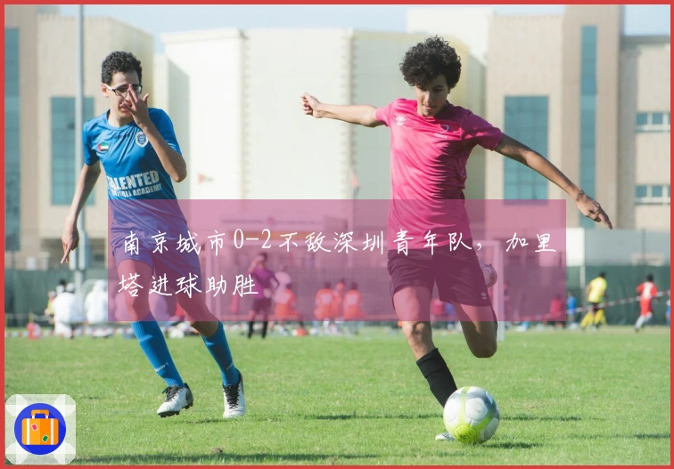 南京城市0-2不敌深圳青年队，加里塔进球助胜