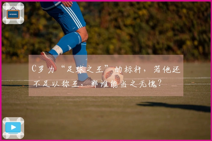 C罗为“足球之王”的标杆，若他还不足以称王，那谁能当之无愧？
