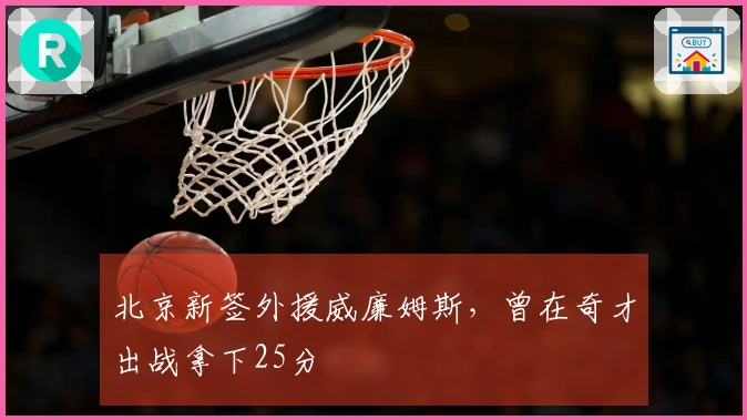 北京新签外援威廉姆斯，曾在奇才出战拿下25分