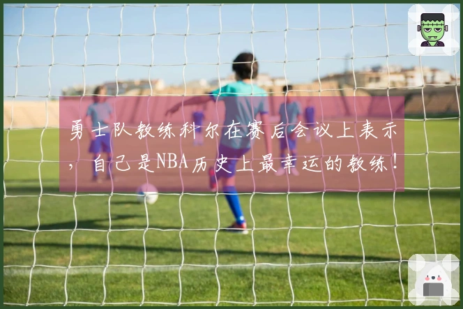 勇士队教练科尔在赛后会议上表示，自己是NBA历史上最幸运的教练！