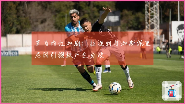 罗马内讧加剧：拉涅利与加斯佩里尼因引援权产生分歧