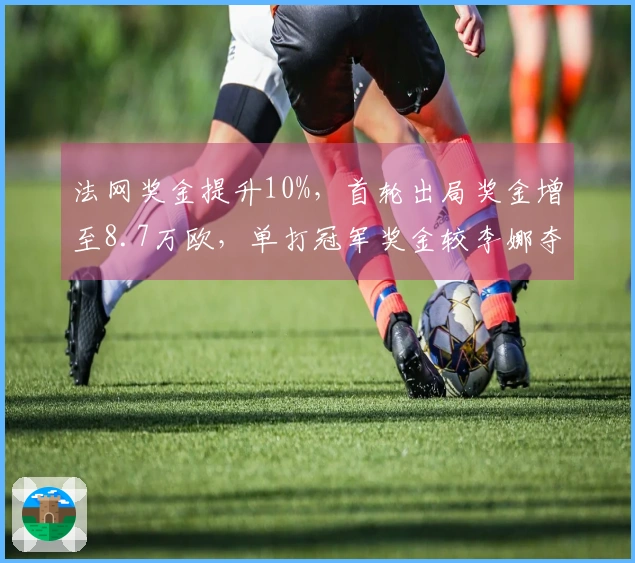 法网奖金提升10%，首轮出局奖金增至8.7万欧，单打冠军奖金较李娜夺冠时翻倍至2.3倍