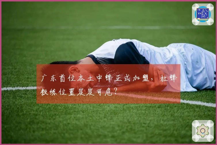 广东首位本土中锋正式加盟，杜锋教练位置岌岌可危？
