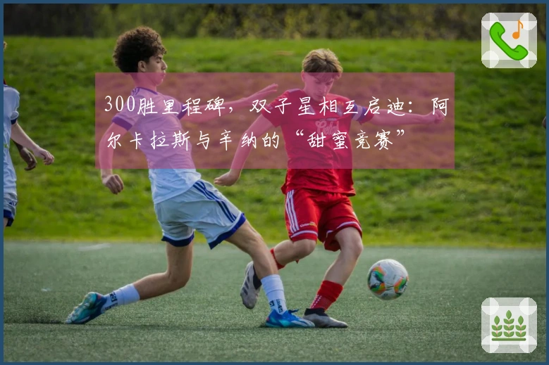 300胜里程碑，双子星相互启迪：阿尔卡拉斯与辛纳的“甜蜜竞赛”