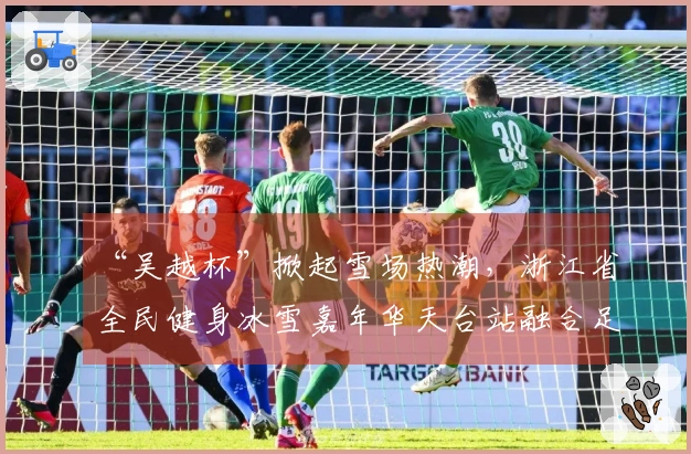 “吴越杯”掀起雪场热潮，浙江省全民健身冰雪嘉年华天台站融合足球与冰雪活动