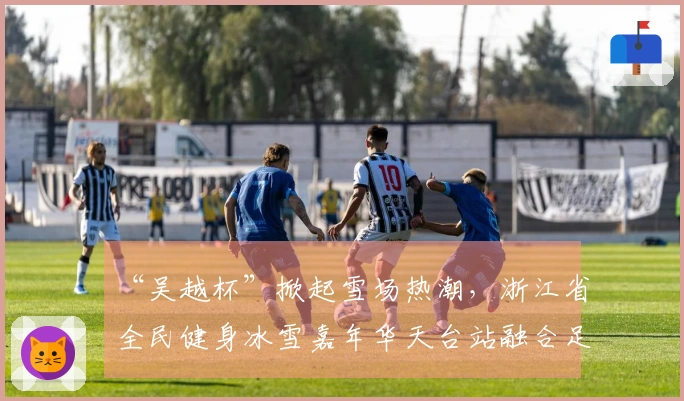 “吴越杯”掀起雪场热潮，浙江省全民健身冰雪嘉年华天台站融合足球与冰雪活动