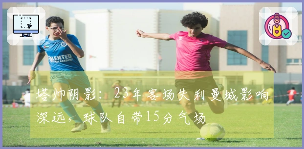 塔帅阴影：23年客场失利曼城影响深远，球队自带15分气场