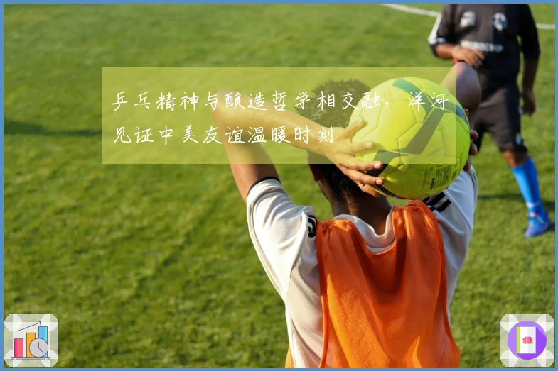 乒乓精神与酿造哲学相交融，洋河见证中美友谊温暖时刻